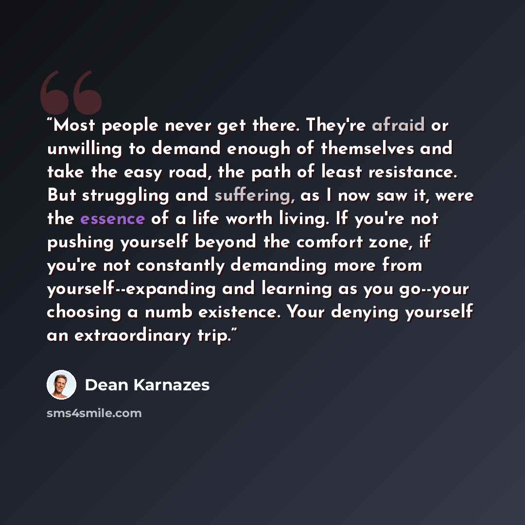 “Most people never get there. They're afraid or unwilling to demand enough of themselves and take the easy road, the path of least resistance. But struggling and suffering, as I now saw it, were the essence of a life worth living. If you're not pushing yourself beyond the comfort zone, if you're…” quote by Dean Karnazes