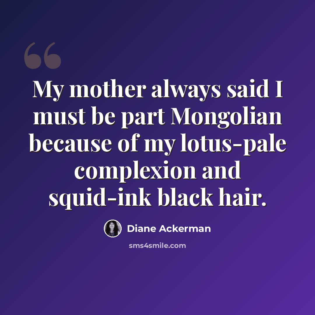 “My mother always said I must be part Mongolian because of my lotus-pale complexion and squid-ink black hair.” quote by Diane Ackerman
