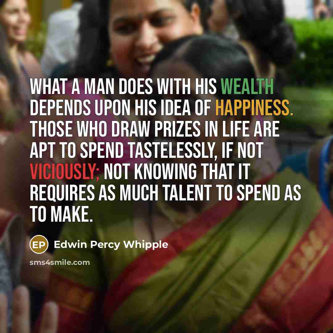 “What a man does with his wealth depends upon his idea of happiness. Those who draw prizes in life are apt to spend tastelessly, if not viciously; not knowing that it requires as much talent to spend as to make.” quote by Edwin Percy Whipple