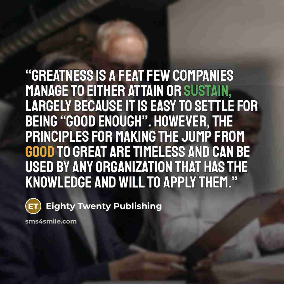 “Greatness is a feat few companies manage to either attain or sustain, largely because it is easy to settle for being “good enough”. However, the principles for making the jump from good to great are timeless and can be used by any organization that has the knowledge and will to apply them.” quote by Eighty Twenty Publishing