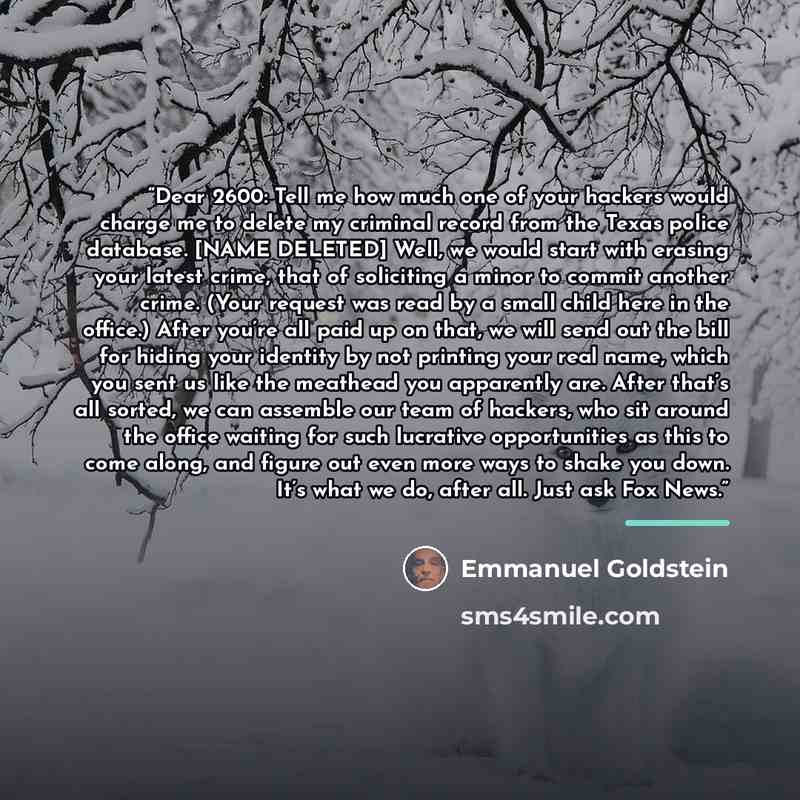 “Dear 2600: Tell me how much one of your hackers would charge me to delete my criminal record from the Texas police database. [NAME DELETED] Well, we would start with erasing your latest crime, that of soliciting a minor to commit another crime. (Your request was read by a small child here in the…” quote by Emmanuel Goldstein