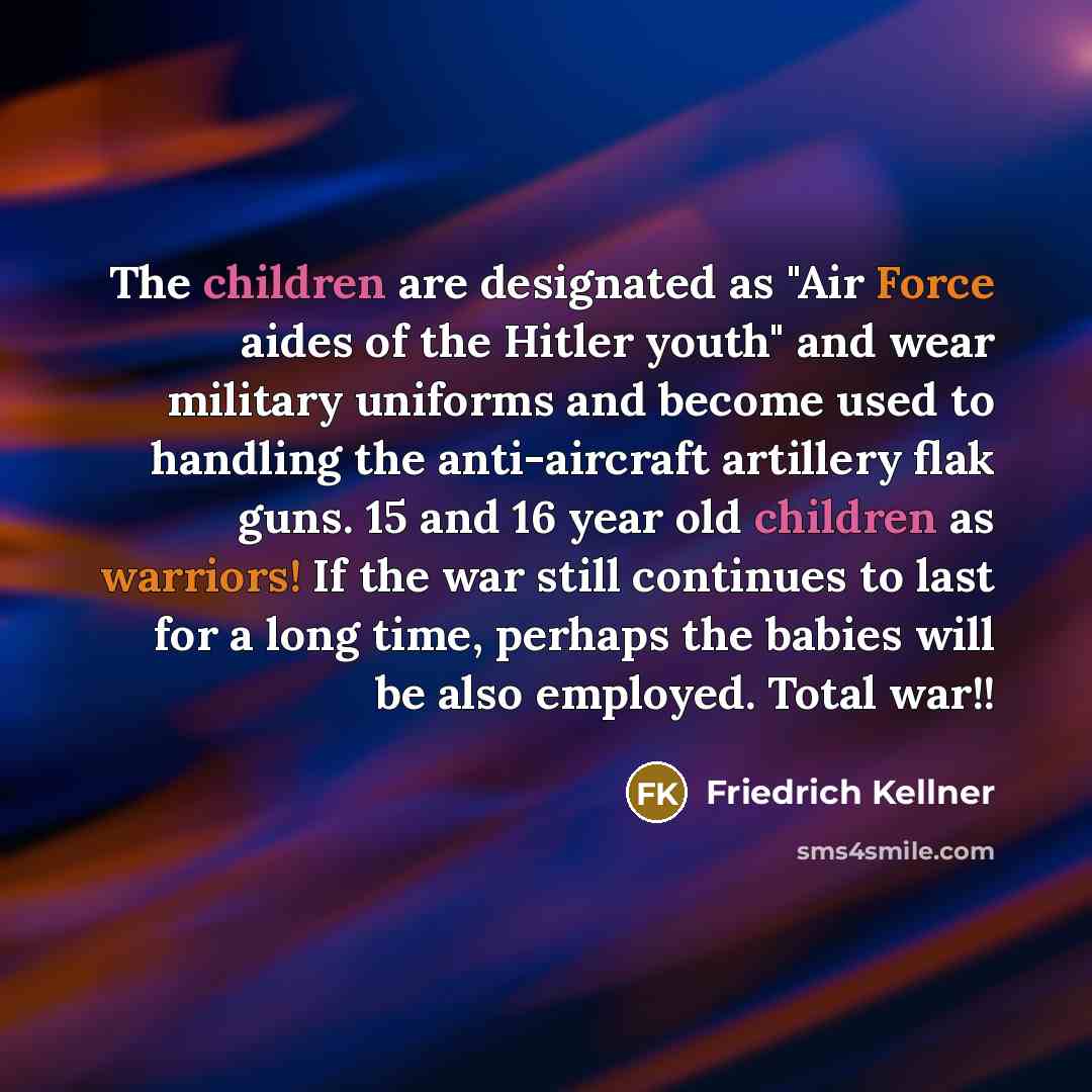 “The children are designated as "Air Force aides of the Hitler youth" and wear military uniforms and become used to handling the anti-aircraft artillery flak guns. 15 and 16 year old children as warriors! If the war still continues to last for a long time, perhaps the babies will be also employed…” quote by Friedrich Kellner