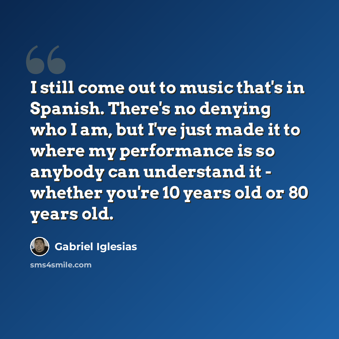 “I still come out to music that's in Spanish. There's no denying who I am, but I've just made it to where my performance is so anybody can understand it - whether you're 10 years old or 80 years old.” quote by Gabriel Iglesias