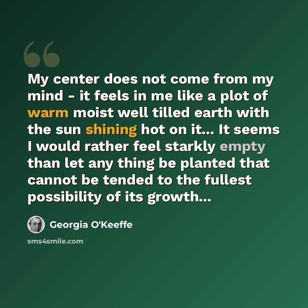 “My center does not come from my mind - it feels in me like a plot of warm moist well tilled earth with the sun shining hot on it... It seems I would rather feel starkly empty than let any thing be planted that cannot be tended to the fullest possibility of its growth...” quote by Georgia O'Keeffe