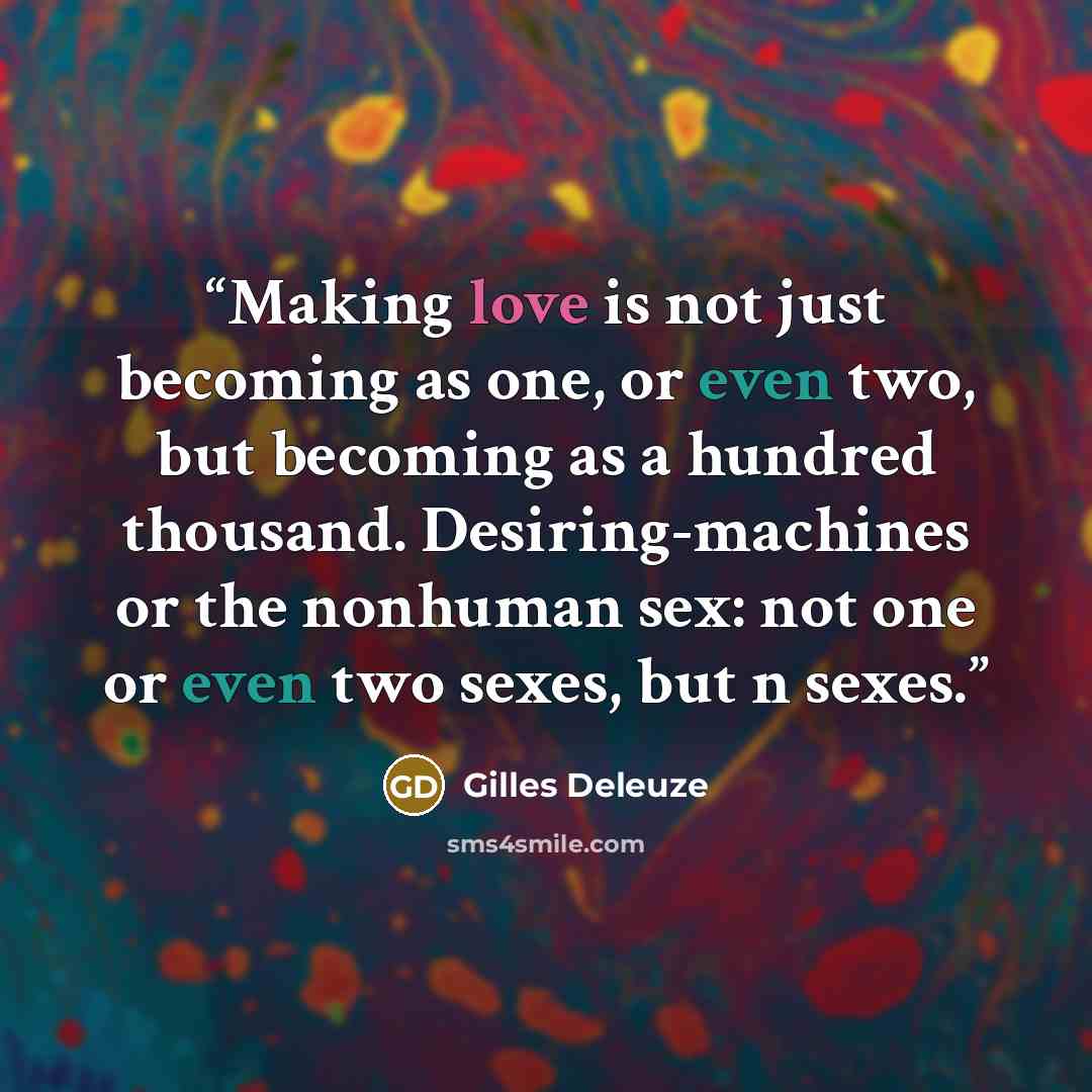 “Making love is not just becoming as one, or even two, but becoming as a hundred thousand. Desiring-machines or the nonhuman sex: not one or even two sexes, but n sexes.” quote by Gilles Deleuze