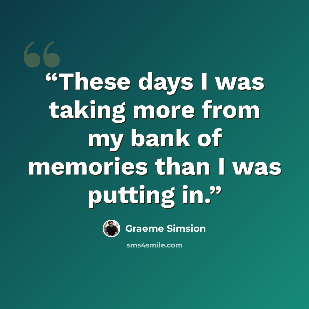 “These days I was taking more from my bank of memories than I was putting in.” quote by Graeme Simsion