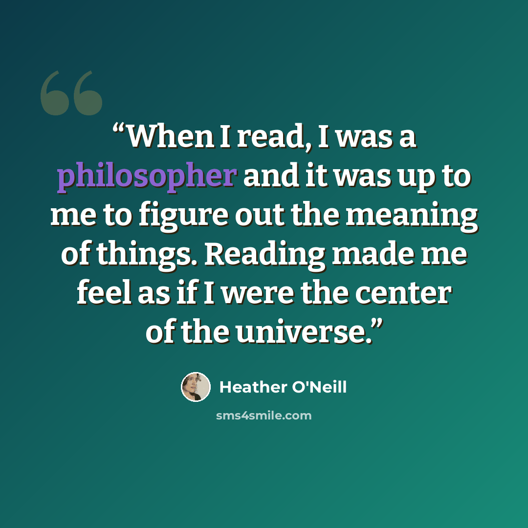 “When I read, I was a philosopher and it was up to me to figure out the meaning of things. Reading made me feel as if I were the center of the universe.” quote by Heather O'Neill