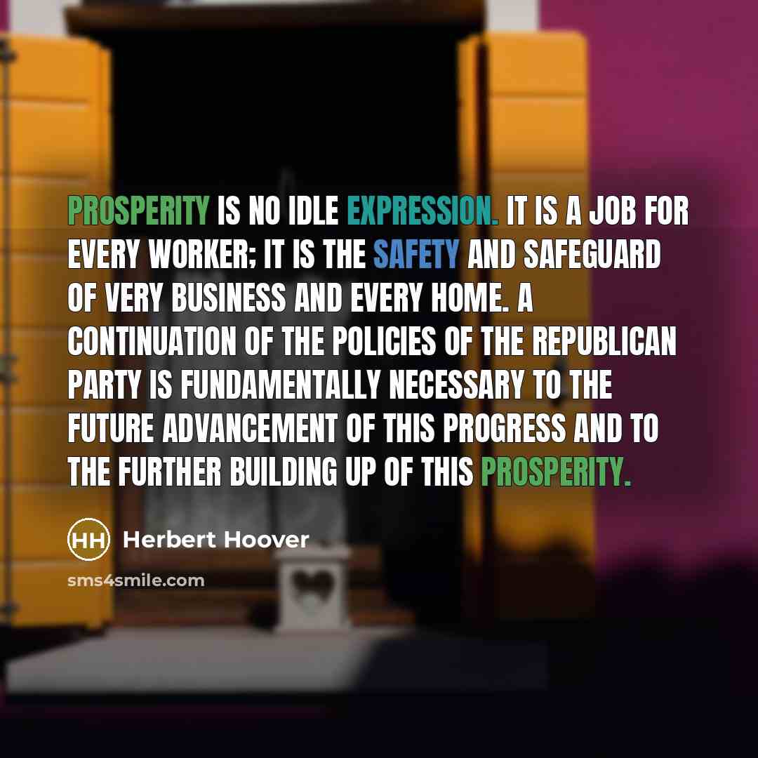 “Prosperity is no idle expression. It is a job for every worker; it is the safety and safeguard of very business and every home. A continuation of the policies of the Republican party is fundamentally necessary to the future advancement of this progress and to the further building up of this…” quote by Herbert Hoover