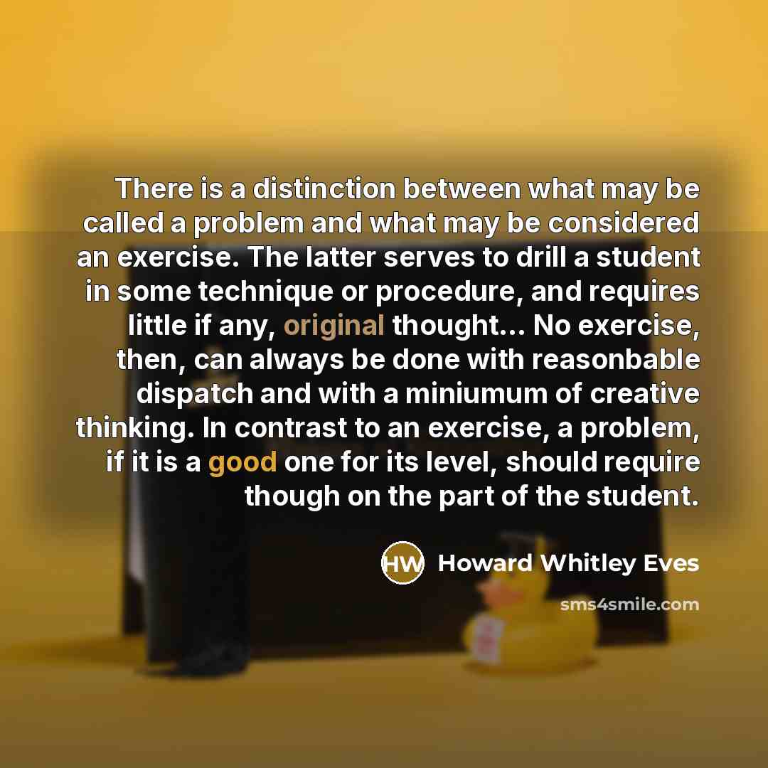 “There is a distinction between what may be called a problem and what may be considered an exercise. The latter serves to drill a student in some technique or procedure, and requires little if any, original thought... No exercise, then, can always be done with reasonbable dispatch and with a…” quote by Howard Whitley Eves