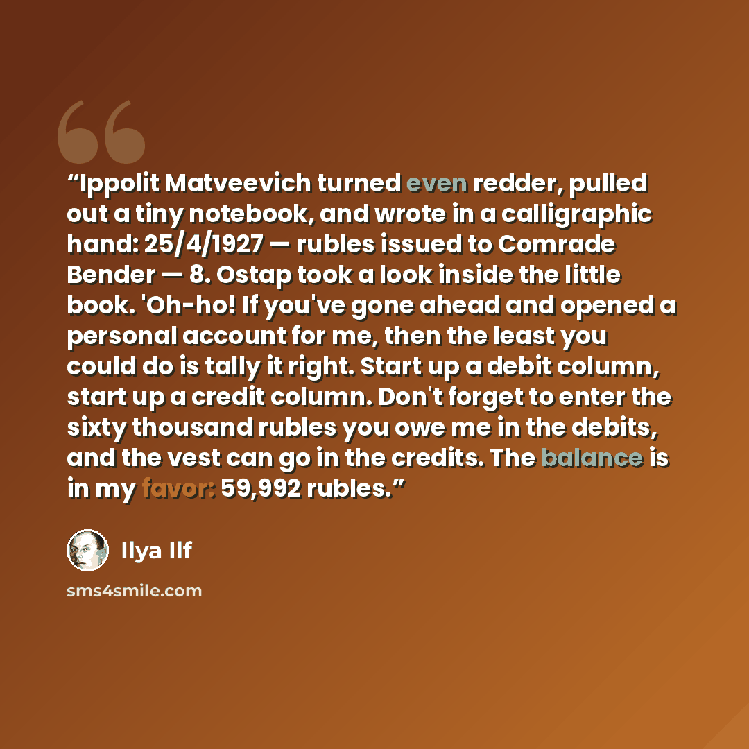 “Ippolit Matveevich turned even redder, pulled out a tiny notebook, and wrote in a calligraphic hand: 25/4/1927 — rubles issued to Comrade Bender — 8. Ostap took a look inside the little book. 'Oh-ho! If you've gone ahead and opened a personal account for me, then the least you could do is tally it…” quote by Ilya Ilf