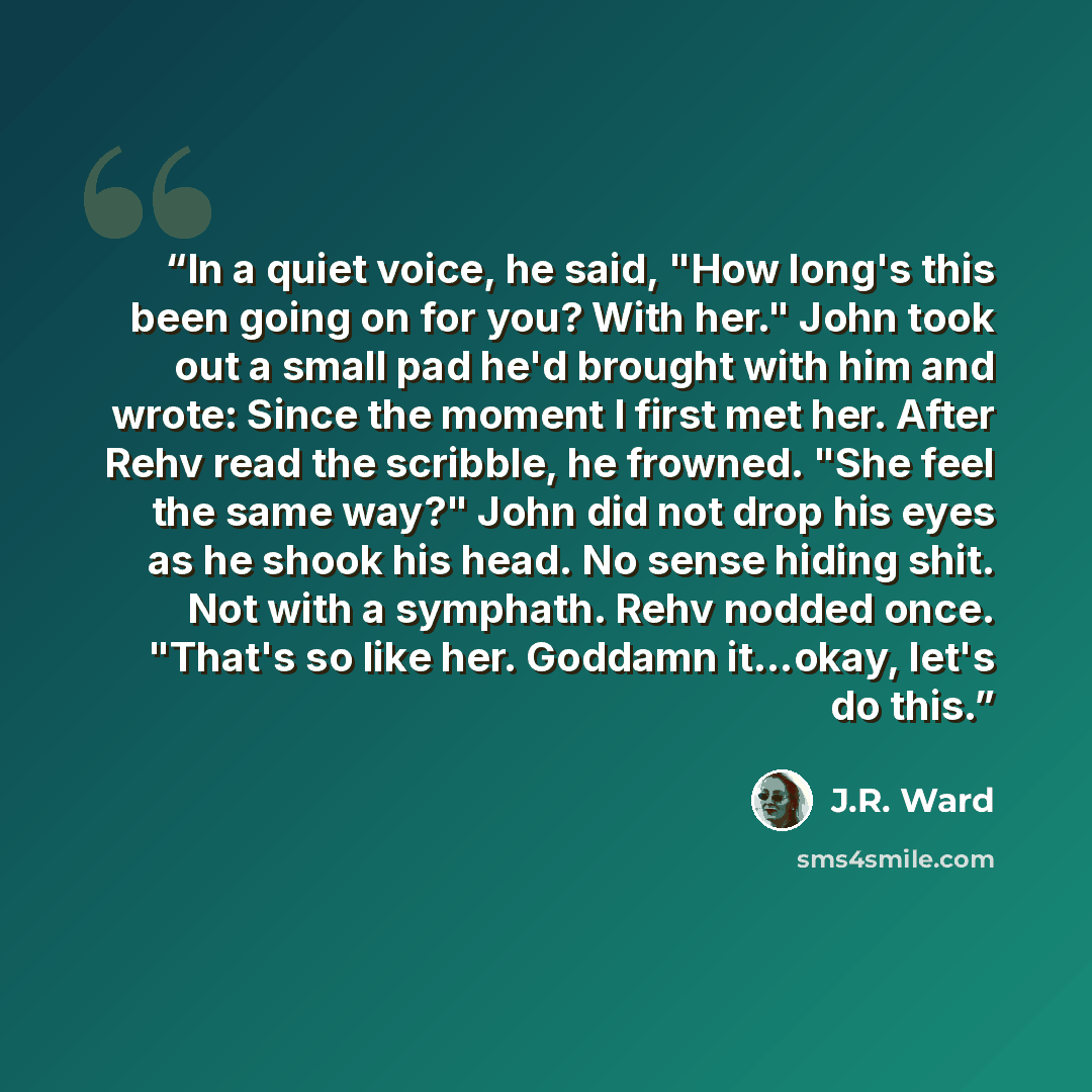 “In a quiet voice, he said, "How long's this been going on for you? With her." John took out a small pad he'd brought with him and wrote: Since the moment I first met her. After Rehv read the scribble, he frowned. "She feel the same way?" John did not drop his eyes as he shook his head. No sense…” quote by J.R. Ward