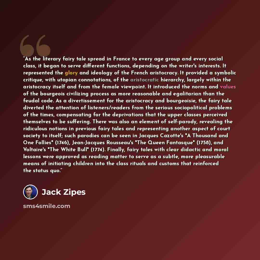 “As the literary fairy tale spread in France to every age group and every social class, it began to serve different functions, depending on the writer's interests. It represented the glory and ideology of the French aristocracy. It provided a symbolic critique, with utopian connotations, of the…” quote by Jack Zipes