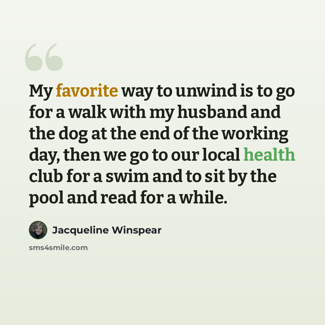 “My favorite way to unwind is to go for a walk with my husband and the dog at the end of the working day, then we go to our local health club for a swim and to sit by the pool and read for a while.” quote by Jacqueline Winspear