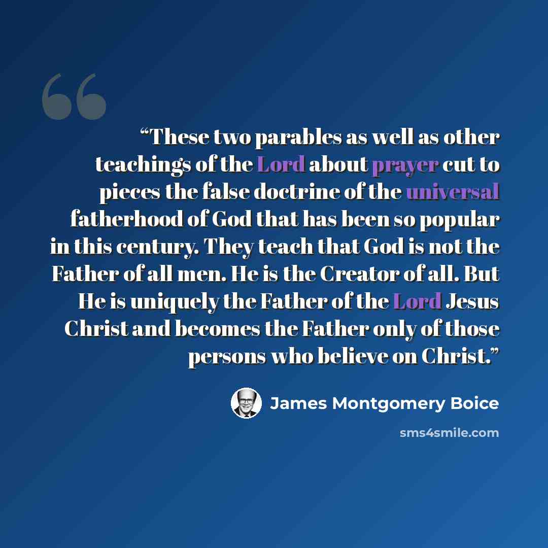 “These two parables as well as other teachings of the Lord about prayer cut to pieces the false doctrine of the universal fatherhood of God that has been so popular in this century. They teach that God is not the Father of all men. He is the Creator of all. But He is uniquely the Father of the Lord…” quote by James Montgomery Boice