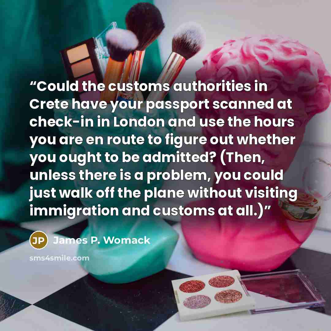 “Could the customs authorities in Crete have your passport scanned at check-in in London and use the hours you are en route to figure out whether you ought to be admitted? (Then, unless there is a problem, you could just walk off the plane without visiting immigration and customs at all.)” quote by James P. Womack