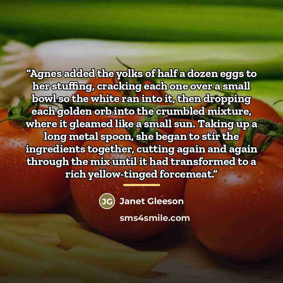 “Agnes added the yolks of half a dozen eggs to her stuffing, cracking each one over a small bowl so the white ran into it, then dropping each golden orb into the crumbled mixture, where it gleamed like a small sun. Taking up a long metal spoon, she began to stir the ingredients together, cutting…” quote by Janet Gleeson