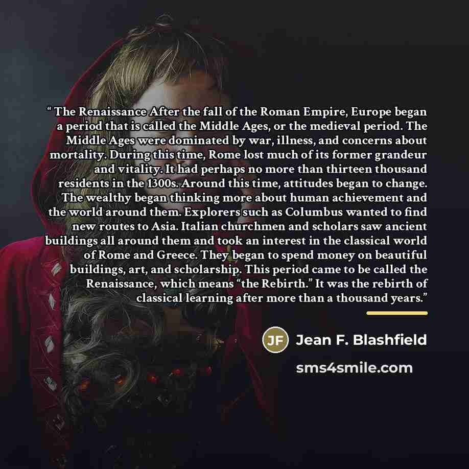 “The Renaissance After the fall of the Roman Empire, Europe began a period that is called the Middle Ages, or the medieval period. The Middle Ages were dominated by war, illness, and concerns about mortality. During this time, Rome lost much of its former grandeur and vitality. It had perhaps no…” quote by Jean F. Blashfield