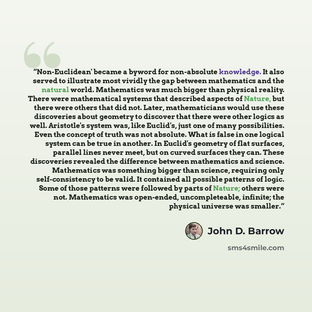 “Non-Euclidean' became a byword for non-absolute knowledge. It also served to illustrate most vividly the gap between mathematics and the natural world. Mathematics was much bigger than physical reality. There were mathematical systems that described aspects of Nature, but there were others that…” quote by John D. Barrow