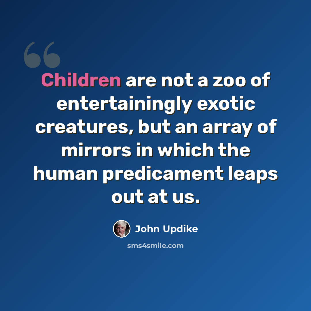 “Children are not a zoo of entertainingly exotic creatures, but an array of mirrors in which the human predicament leaps out at us.” quote by John Updike