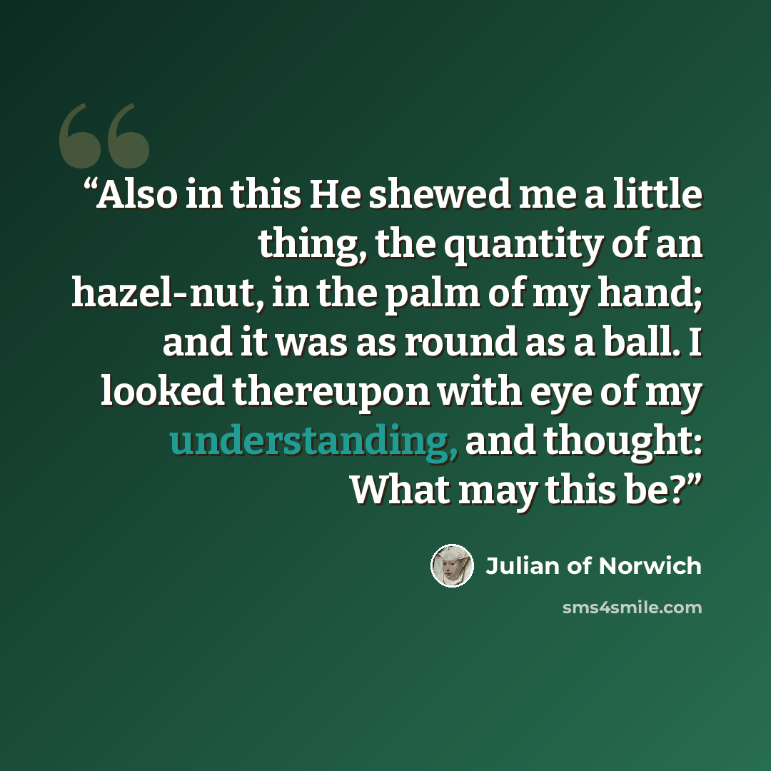 “Also in this He shewed me a little thing, the quantity of an hazel-nut, in the palm of my hand; and it was as round as a ball. I looked thereupon with eye of my understanding, and thought: What may this be?” quote by Julian of Norwich