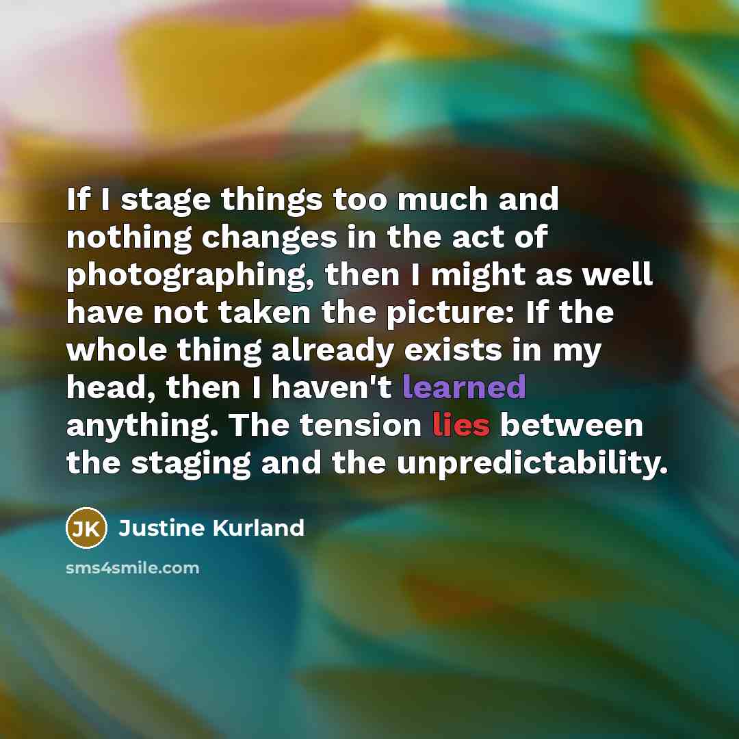 “If I stage things too much and nothing changes in the act of photographing, then I might as well have not taken the picture: If the whole thing already exists in my head, then I haven't learned anything. The tension lies between the staging and the unpredictability.” quote by Justine Kurland