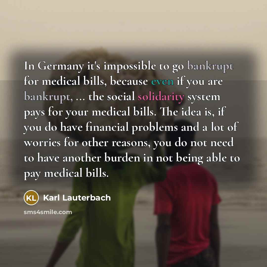 “In Germany it's impossible to go bankrupt for medical bills, because even if you are bankrupt, ... the social solidarity system pays for your medical bills. The idea is, if you do have financial problems and a lot of worries for other reasons, you do not need to have another burden in not being…” quote by Karl Lauterbach