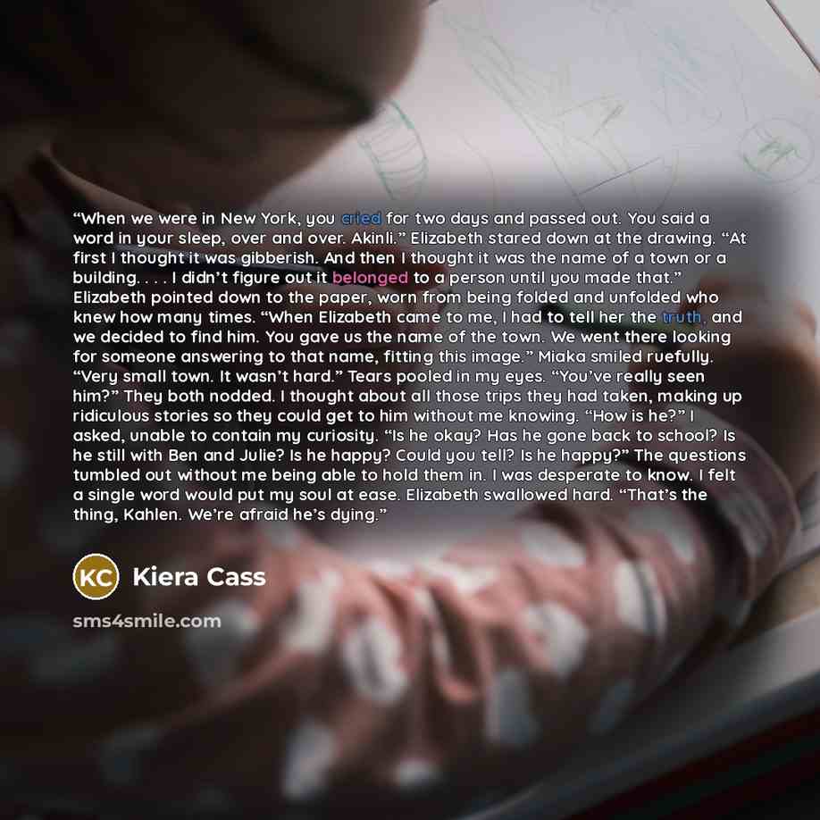 “When we were in New York, you cried for two days and passed out. You said a word in your sleep, over and over. Akinli.” Elizabeth stared down at the drawing. “At first I thought it was gibberish. And then I thought it was the name of a town or a building. . . . I didn’t figure out it belonged to a…” quote by Kiera Cass