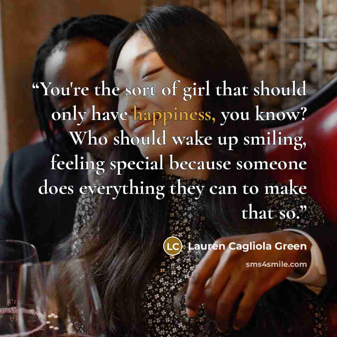 “You're the sort of girl that should only have happiness, you know? Who should wake up smiling, feeling special because someone does everything they can to make that so.” quote by Lauren Cagliola Green