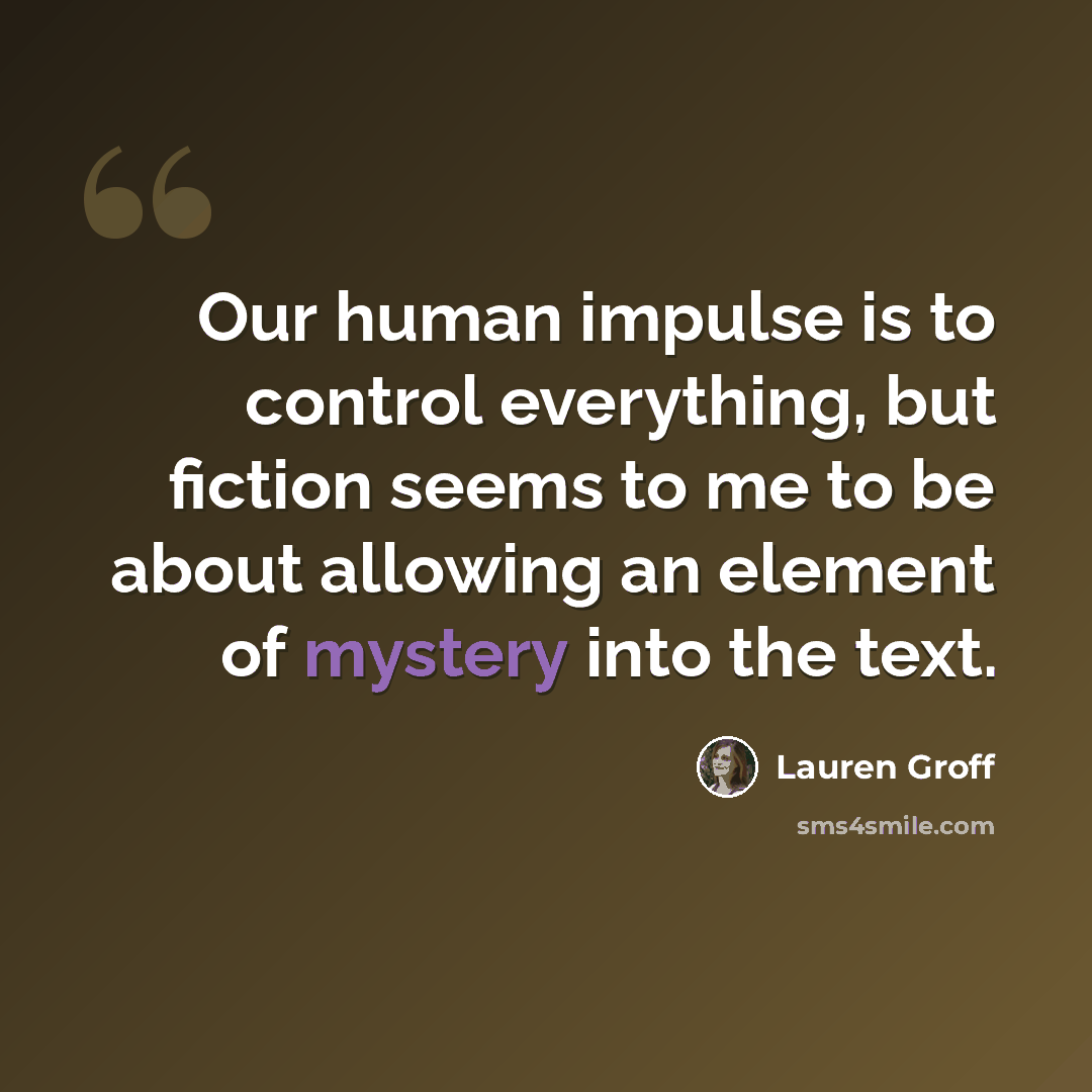 “Our human impulse is to control everything, but fiction seems to me to be about allowing an element of mystery into the text.” quote by Lauren Groff