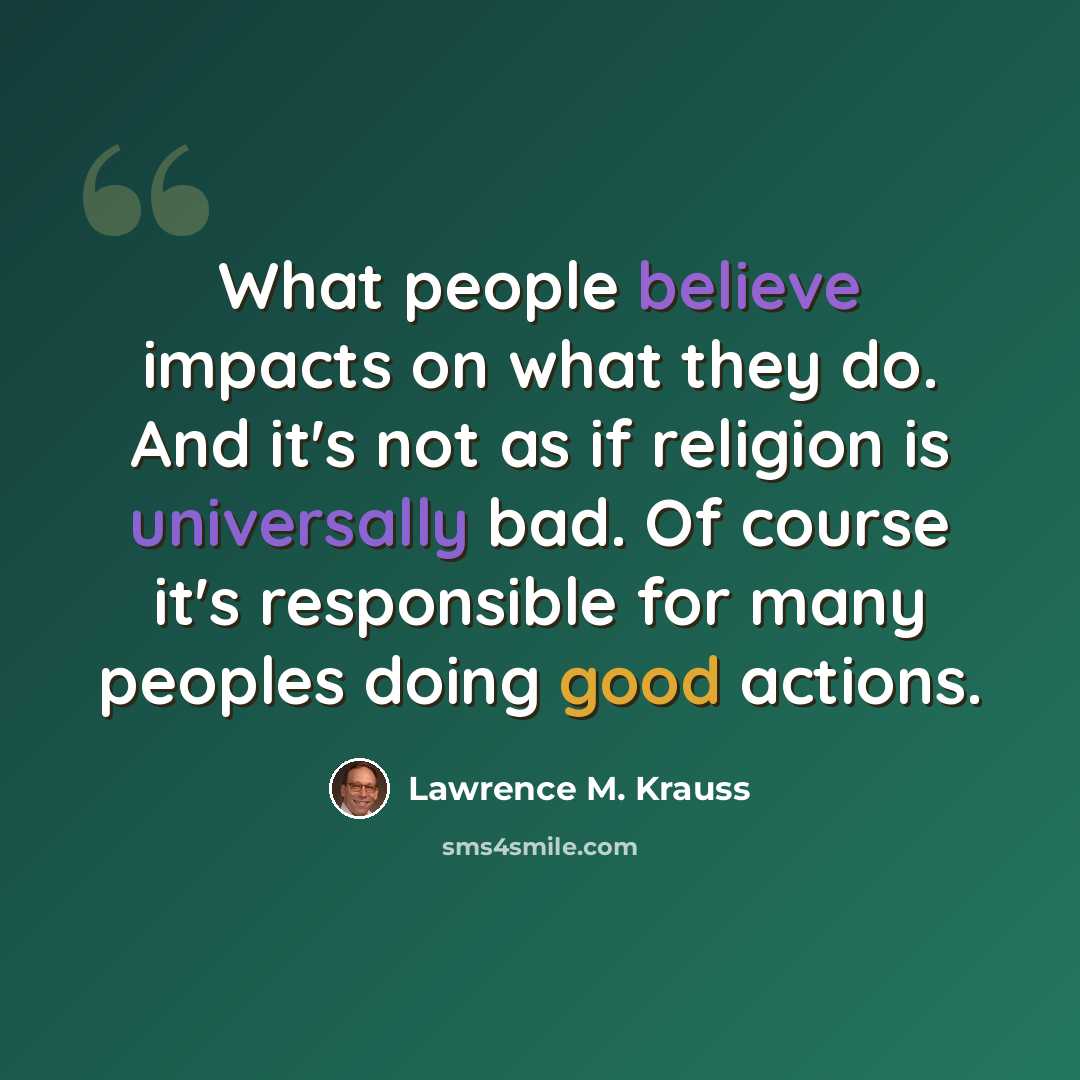 “What people believe impacts on what they do. And it's not as if religion is universally bad. Of course it's responsible for many peoples doing good actions.” quote by Lawrence M. Krauss