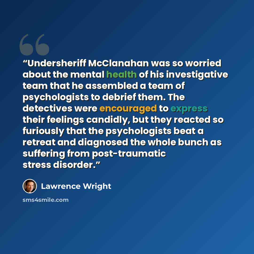 “Undersheriff McClanahan was so worried about the mental health of his investigative team that he assembled a team of psychologists to debrief them. The detectives were encouraged to express their feelings candidly, but they reacted so furiously that the psychologists beat a retreat and diagnosed…” quote by Lawrence Wright