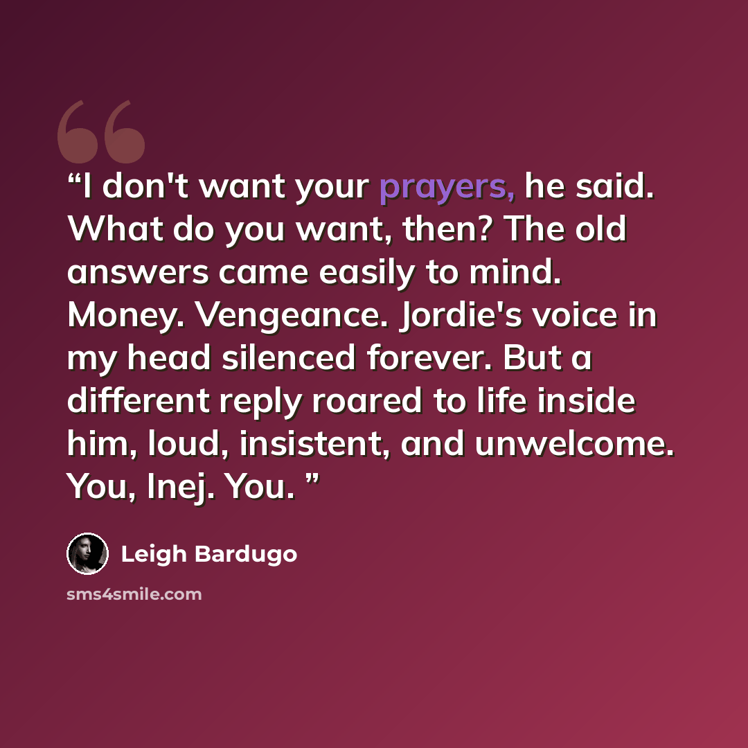 “I don't want your prayers, he said. What do you want, then? The old answers came easily to mind. Money. Vengeance. Jordie's voice in my head silenced forever. But a different reply roared to life inside him, loud, insistent, and unwelcome. You, Inej. You.” quote by Leigh Bardugo
