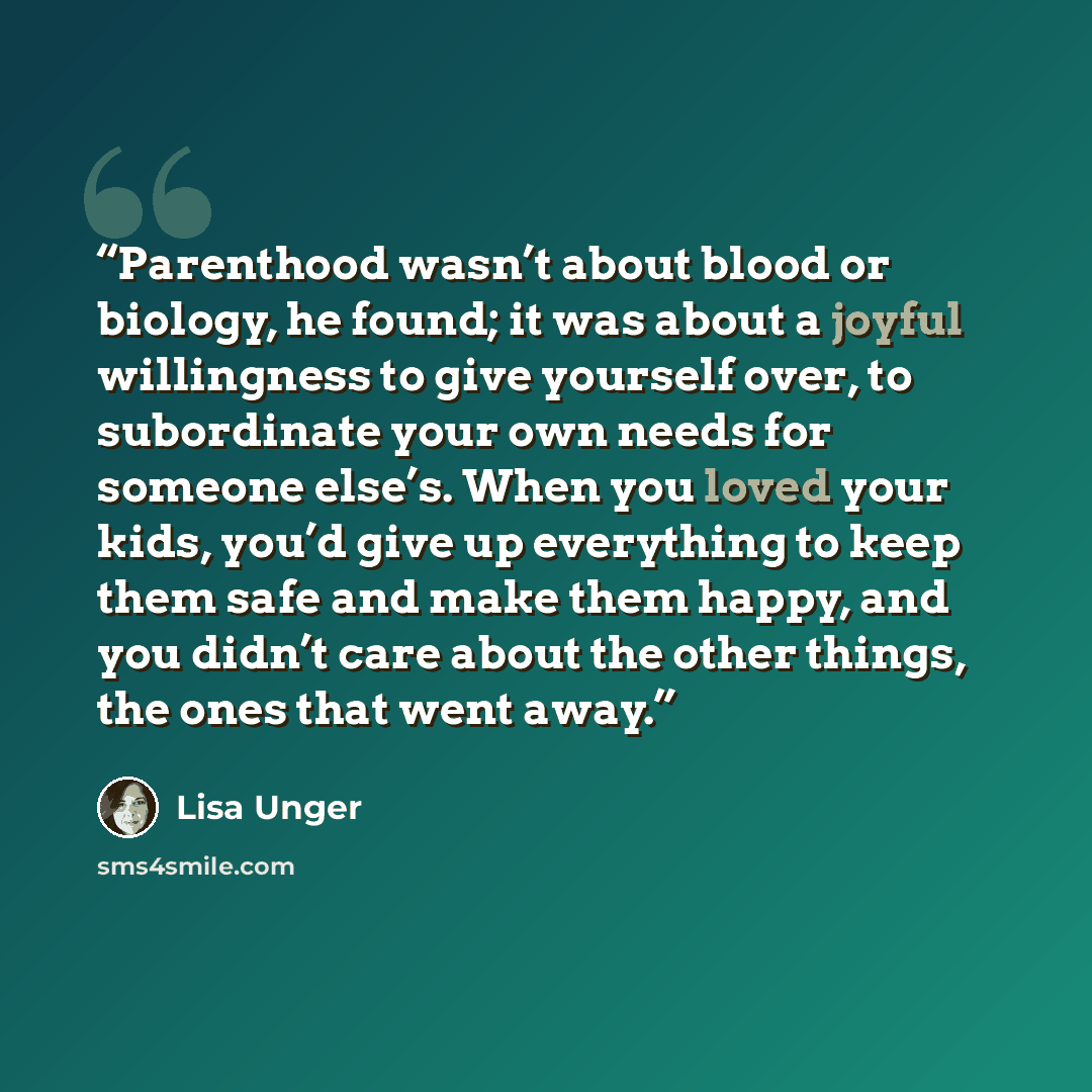 “Parenthood wasn’t about blood or biology, he found; it was about a joyful willingness to give yourself over, to subordinate your own needs for someone else’s. When you loved your kids, you’d give up everything to keep them safe and make them happy, and you didn’t care about the other things, the…” quote by Lisa Unger