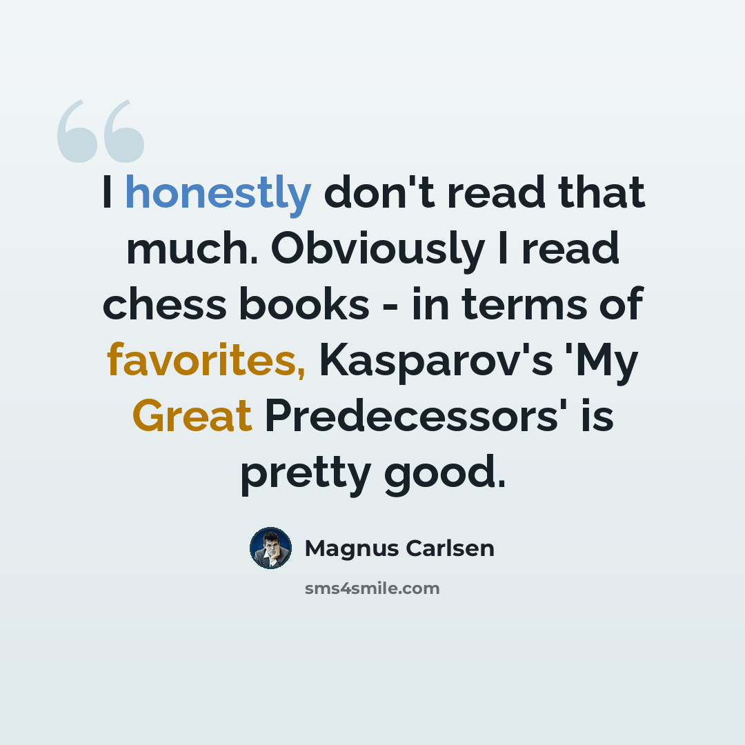 “I honestly don't read that much. Obviously I read chess books - in terms of favorites, Kasparov's 'My Great Predecessors' is pretty good.” quote by Magnus Carlsen