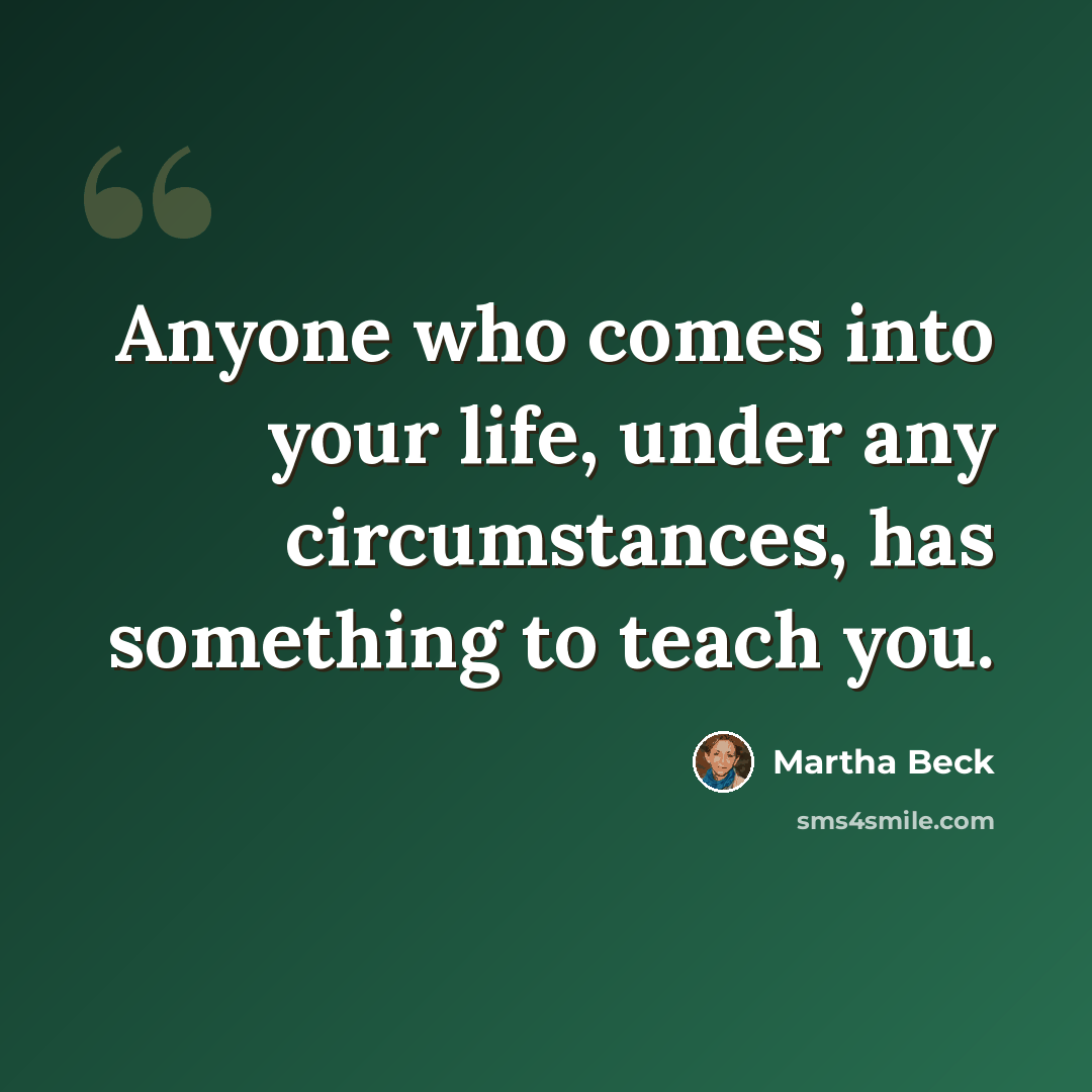 “Anyone who comes into your life, under any circumstances, has something to teach you.” quote by Martha Beck