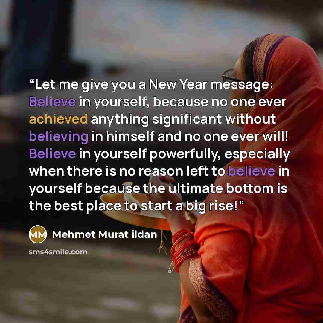 “Let me give you a New Year message: Believe in yourself, because no one ever achieved anything significant without believing in himself and no one ever will! Believe in yourself powerfully, especially when there is no reason left to believe in yourself because the ultimate bottom is the best place…” quote by Mehmet Murat ildan