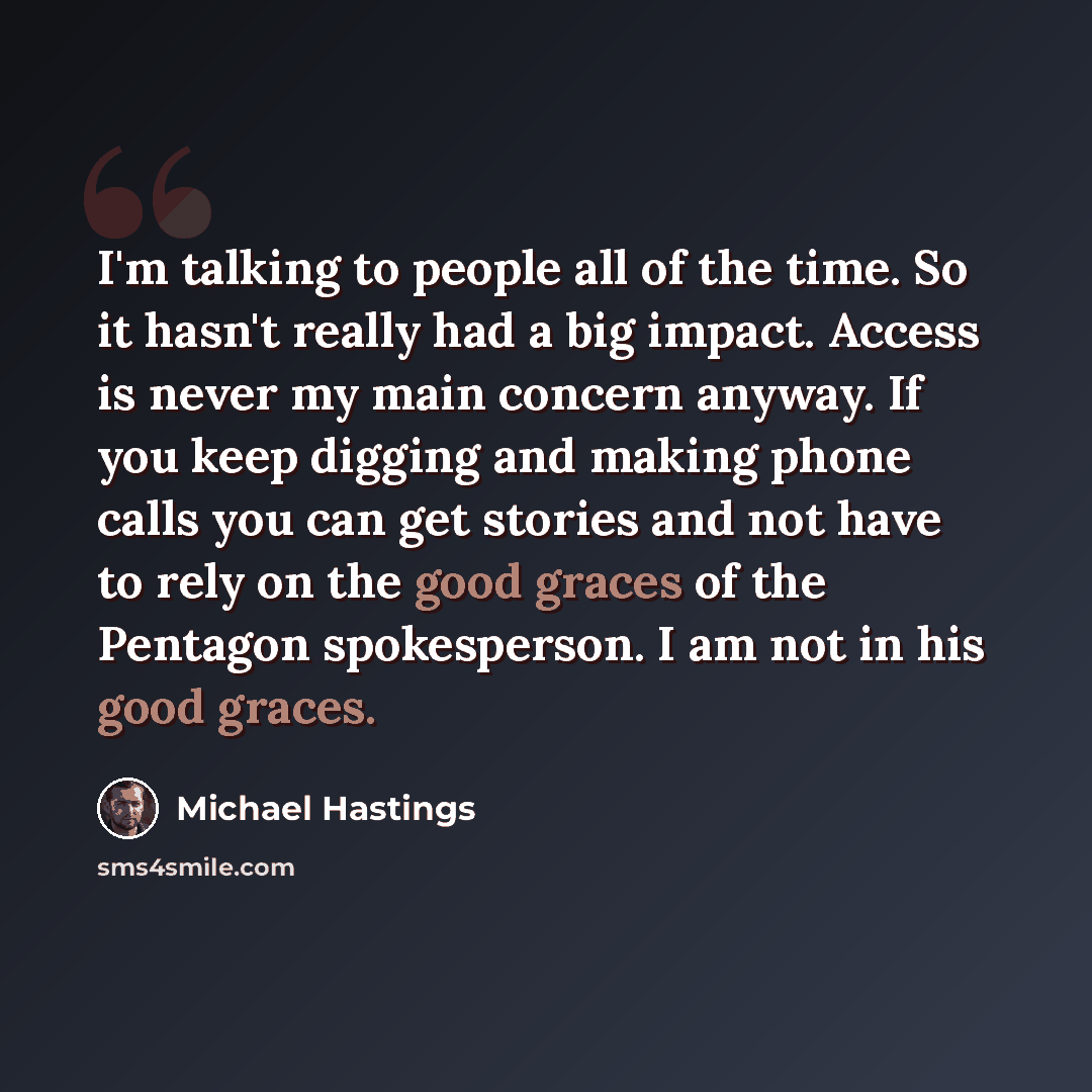 “I'm talking to people all of the time. So it hasn't really had a big impact. Access is never my main concern anyway. If you keep digging and making phone calls you can get stories and not have to rely on the good graces of the Pentagon spokesperson. I am not in his good graces.” quote by Michael Hastings
