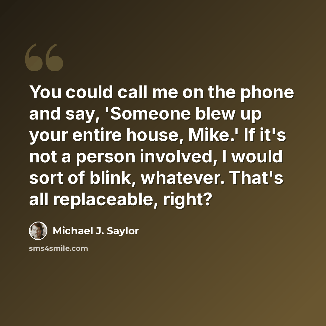 “You could call me on the phone and say, 'Someone blew up your entire house, Mike.' If it's not a person involved, I would sort of blink, whatever. That's all replaceable, right?” quote by Michael J. Saylor