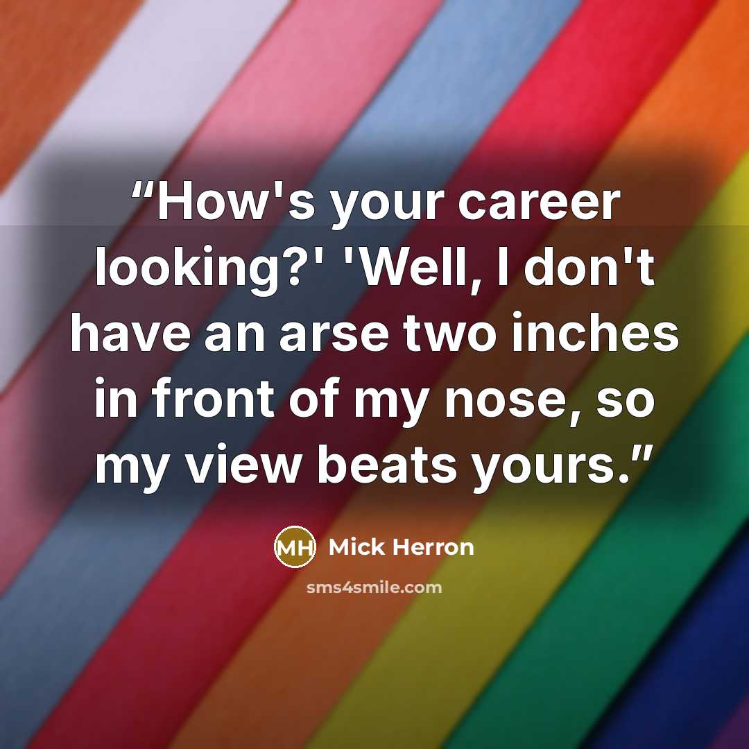 “How's your career looking?' 'Well, I don't have an arse two inches in front of my nose, so my view beats yours.” quote by Mick Herron