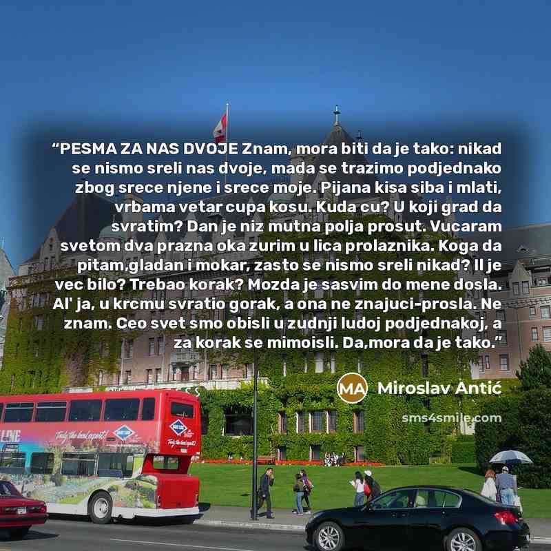 “PESMA ZA NAS DVOJE Znam, mora biti da je tako: nikad se nismo sreli nas dvoje, mada se trazimo podjednako zbog srece njene i srece moje. Pijana kisa siba i mlati, vrbama vetar cupa kosu. Kuda cu? U koji grad da svratim? Dan je niz mutna polja prosut. Vucaram svetom dva prazna oka zurim u lica…” quote by Miroslav Antić