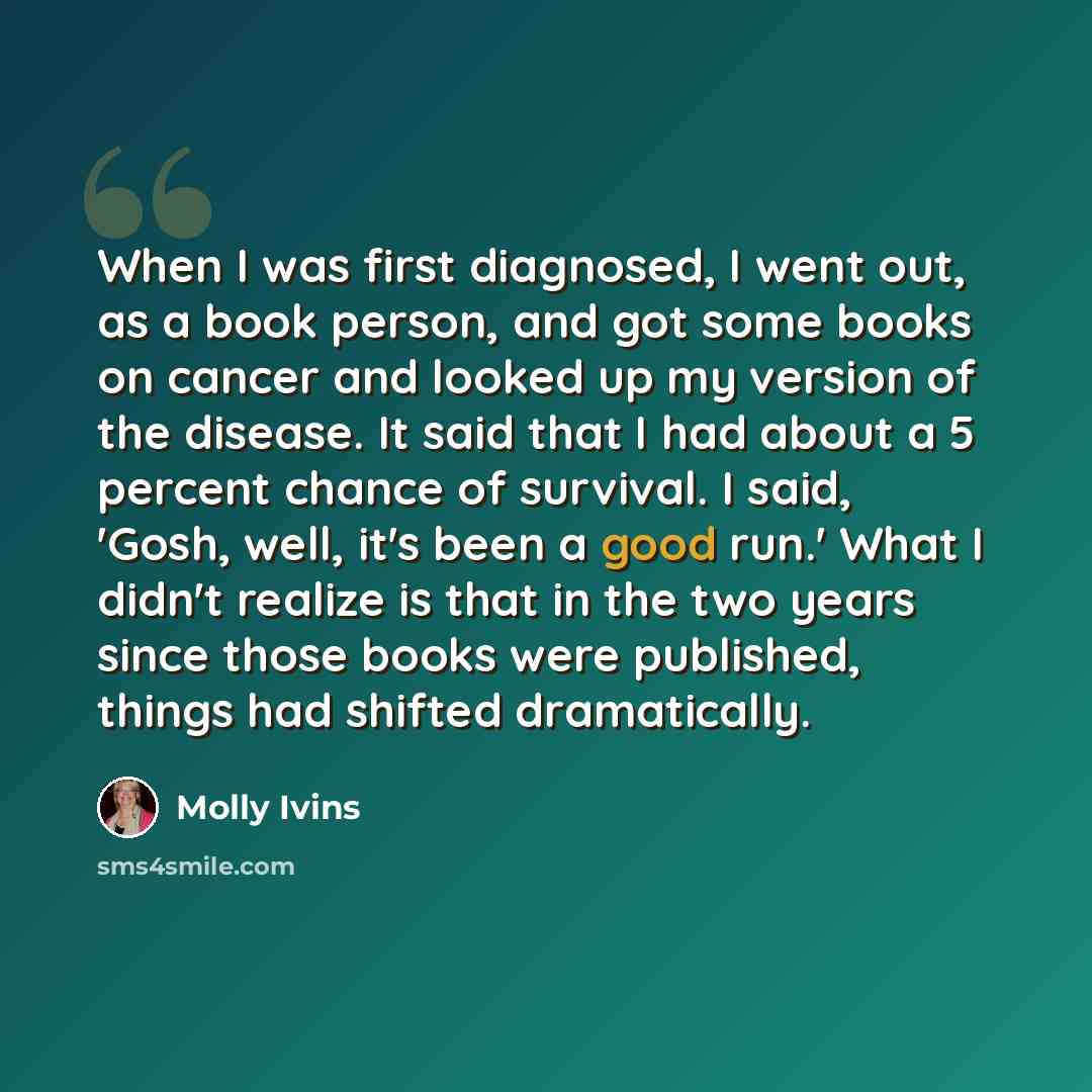 “When I was first diagnosed, I went out, as a book person, and got some books on cancer and looked up my version of the disease. It said that I had about a 5 percent chance of survival. I said, 'Gosh, well, it's been a good run.' What I didn't realize is that in the two years since those books were…” quote by Molly Ivins