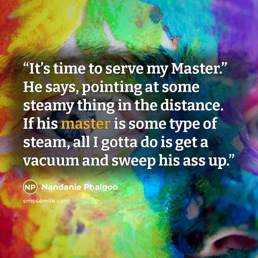 “It’s time to serve my Master.” He says, pointing at some steamy thing in the distance. If his master is some type of steam, all I gotta do is get a vacuum and sweep his ass up.” quote by Nandanie Phalgoo