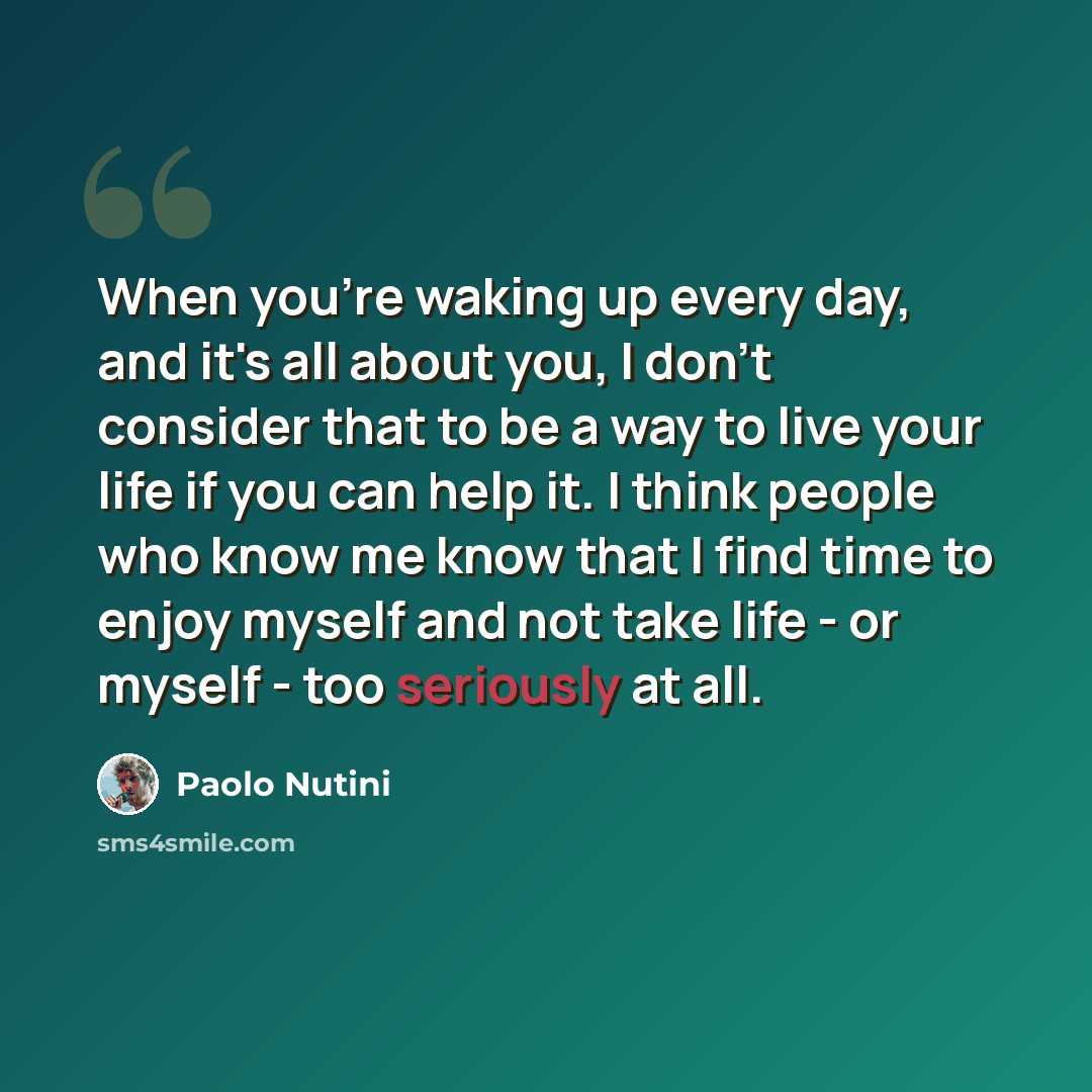 “When you're waking up every day, and it's all about you, I don't consider that to be a way to live your life if you can help it. I think people who know me know that I find time to enjoy myself and not take life - or myself - too seriously at all.” quote by Paolo Nutini