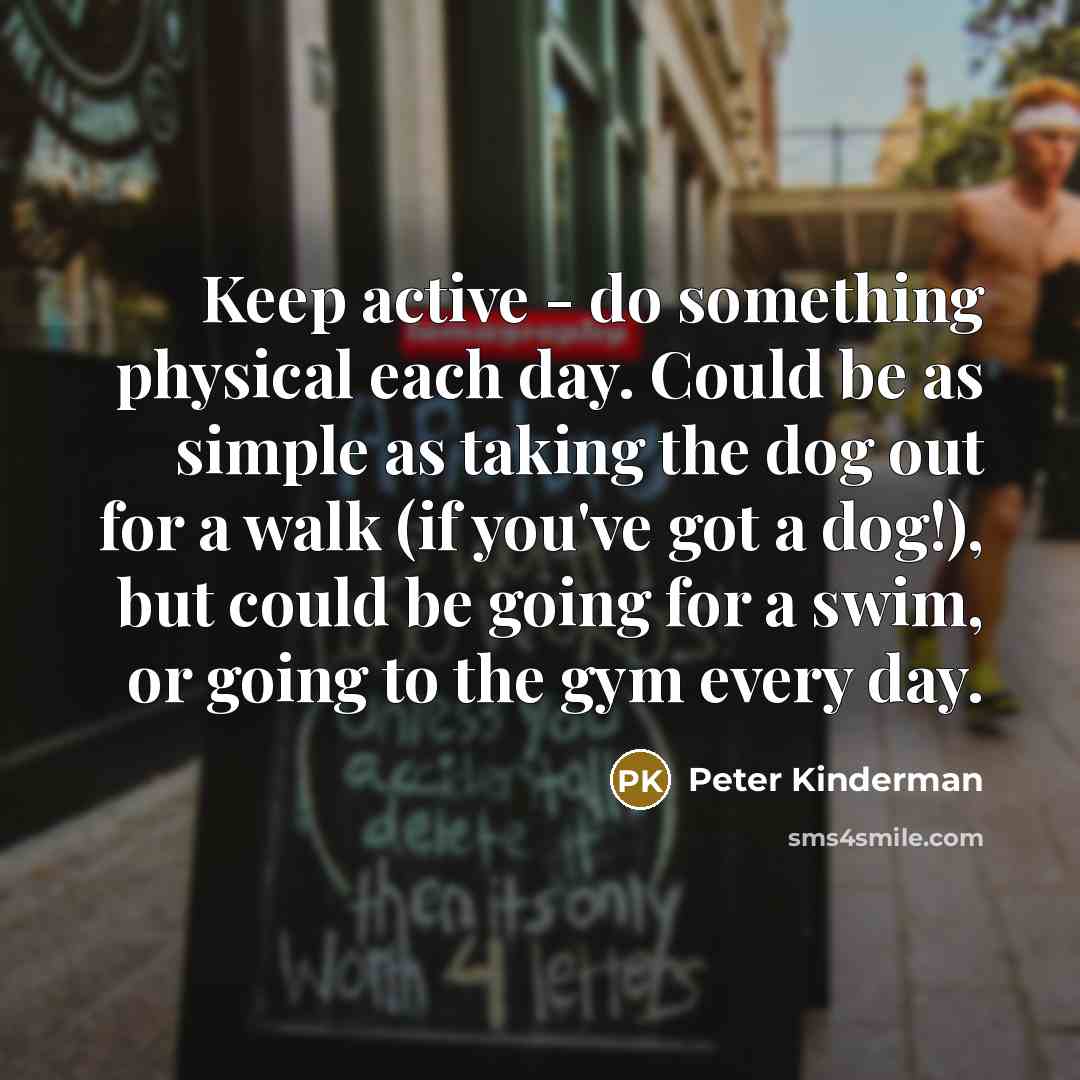 “Keep active - do something physical each day. Could be as simple as taking the dog out for a walk (if you've got a dog!), but could be going for a swim, or going to the gym every day.” quote by Peter Kinderman