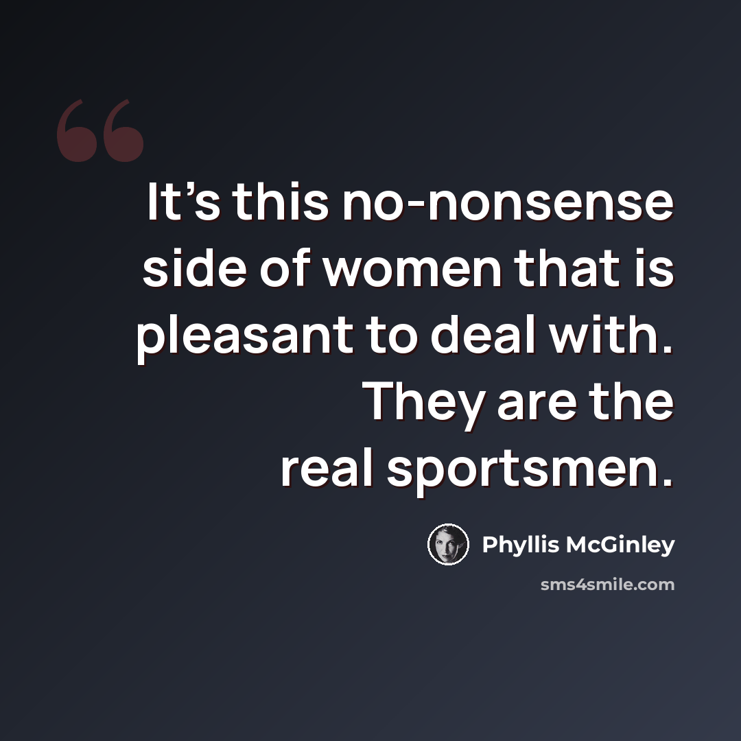 “It's this no-nonsense side of women that is pleasant to deal with. They are the real sportsmen.” quote by Phyllis McGinley