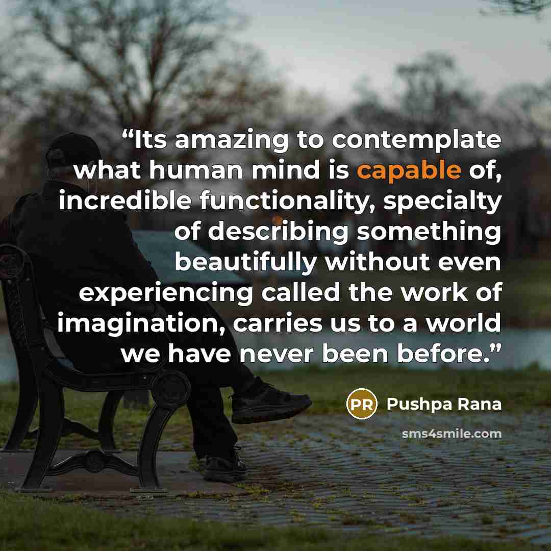 “Its amazing to contemplate what human mind is capable of, incredible functionality, specialty of describing something beautifully without even experiencing called the work of imagination, carries us to a world we have never been before.” quote by Pushpa Rana