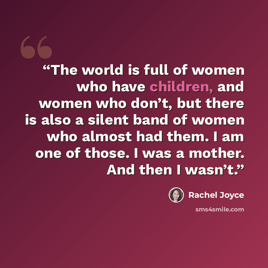 “The world is full of women who have children, and women who don’t, but there is also a silent band of women who almost had them. I am one of those. I was a mother. And then I wasn’t.” quote by Rachel Joyce