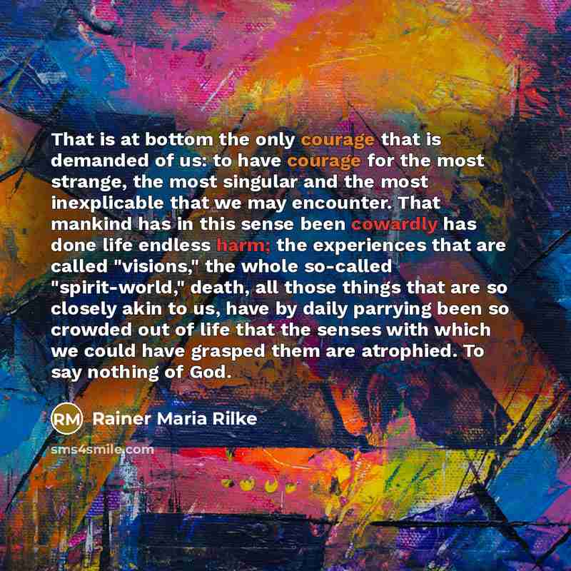 “That is at bottom the only courage that is demanded of us: to have courage for the most strange, the most singular and the most inexplicable that we may encounter. That mankind has in this sense been cowardly has done life endless harm; the experiences that are called "visions," the whole…” quote by Rainer Maria Rilke
