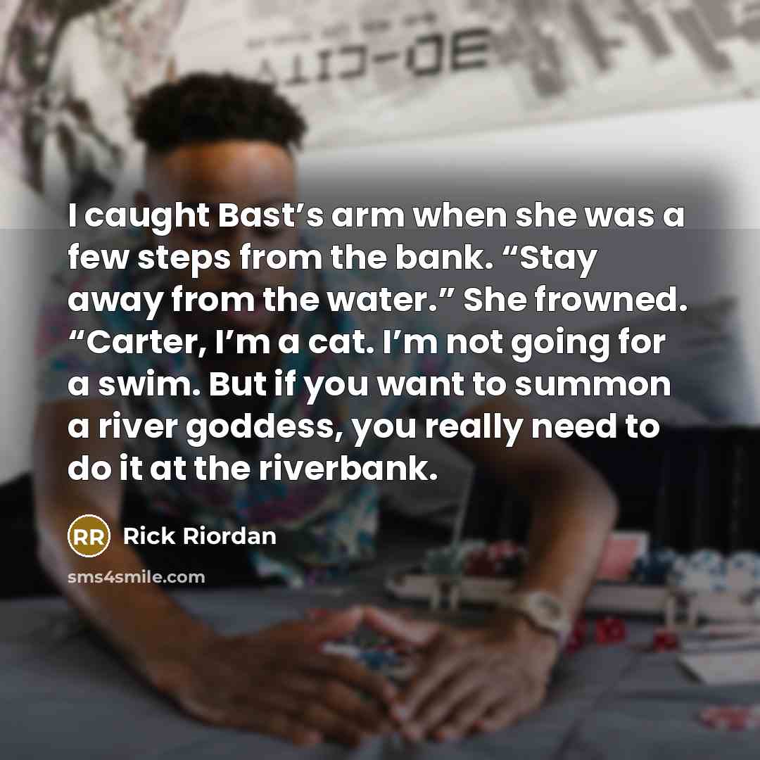 “I caught Bast’s arm when she was a few steps from the bank. “Stay away from the water.” She frowned. “Carter, I’m a cat. I’m not going for a swim. But if you want to summon a river goddess, you really need to do it at the riverbank.” quote by Rick Riordan