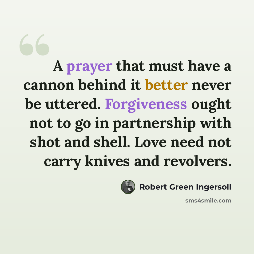 “A prayer that must have a cannon behind it better never be uttered. Forgiveness ought not to go in partnership with shot and shell. Love need not carry knives and revolvers.” quote by Robert Green Ingersoll